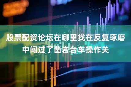 股票配资论坛在哪里找在反复琢磨中闯过了凿岩台车操作关