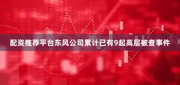 配资推荐平台东风公司累计已有9起高层被查事件